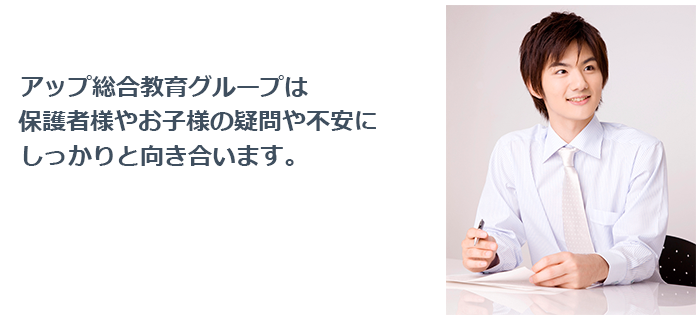 アップ総合教育グループでは、保護者様やお子様の疑問・不安にしっかり向き合います。